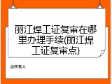 丽江焊工证复审在哪里办理手续(丽江焊工证复审点)