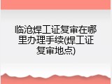 临沧焊工证复审在哪里办理手续(焊工证复审地点)