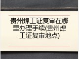 贵州焊工证复审在哪里办理手续(贵州焊工证复审地点)