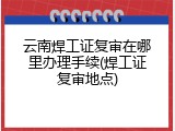 云南焊工证复审在哪里办理手续(焊工证复审地点)