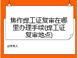 焦作焊工证复审在哪里办理手续(焊工证复审地点)