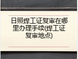 日照焊工证复审在哪里办理手续(焊工证复审地点)