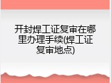 开封焊工证复审在哪里办理手续(焊工证复审地点)