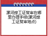 漯河焊工证复审在哪里办理手续(漯河焊工证复审地点)