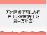 万州区哪里可以办理焊工证复审(焊工证复审万州区)