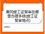 黄冈焊工证复审在哪里办理手续(焊工证复审地点)