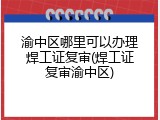 渝中区哪里可以办理焊工证复审(焊工证复审渝中区)
