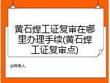 黄石焊工证复审在哪里办理手续(黄石焊工证复审点)