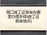 周口焊工证复审在哪里办理手续(焊工证复审地点)