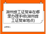 湖州焊工证复审在哪里办理手续(湖州焊工证复审地点)