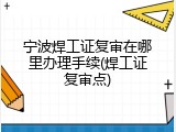 宁波焊工证复审在哪里办理手续(焊工证复审点)