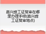 嘉兴焊工证复审在哪里办理手续(嘉兴焊工证复审地点)