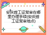 安庆焊工证复审在哪里办理手续(安庆焊工证复审地点)
