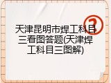 天津昆明市焊工科目三看图答题(天津焊工科目三图解)