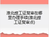 淮北焊工证复审在哪里办理手续(淮北焊工证复审点)