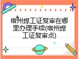 宿州焊工证复审在哪里办理手续(宿州焊工证复审点)