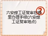 六安焊工证复审在哪里办理手续(六安焊工证复审地点)