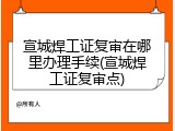 宣城焊工证复审在哪里办理手续(宣城焊工证复审点)