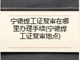 宁德焊工证复审在哪里办理手续(宁德焊工证复审地点)
