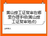 黄山焊工证复审在哪里办理手续(黄山焊工证复审地点)