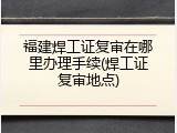福建焊工证复审在哪里办理手续(焊工证复审地点)