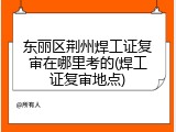 东丽区荆州焊工证复审在哪里考的(焊工证复审地点)