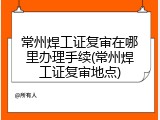 常州焊工证复审在哪里办理手续(常州焊工证复审地点)