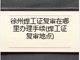 徐州焊工证复审在哪里办理手续(焊工证复审地点)