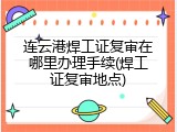 连云港焊工证复审在哪里办理手续(焊工证复审地点)