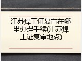 江苏焊工证复审在哪里办理手续(江苏焊工证复审地点)