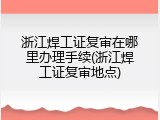 浙江焊工证复审在哪里办理手续(浙江焊工证复审地点)