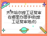 齐齐哈尔焊工证复审在哪里办理手续(焊工证复审地点)