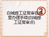 白城焊工证复审在哪里办理手续(白城焊工证复审点)