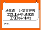 通化焊工证复审在哪里办理手续(通化焊工证复审地点)