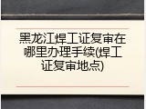 黑龙江焊工证复审在哪里办理手续(焊工证复审地点)