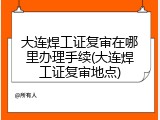 大连焊工证复审在哪里办理手续(大连焊工证复审地点)