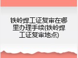 铁岭焊工证复审在哪里办理手续(铁岭焊工证复审地点)