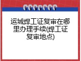 运城焊工证复审在哪里办理手续(焊工证复审地点)