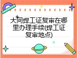大同焊工证复审在哪里办理手续(焊工证复审地点)