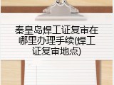 秦皇岛焊工证复审在哪里办理手续(焊工证复审地点)