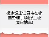 衡水焊工证复审在哪里办理手续(焊工证复审地点)