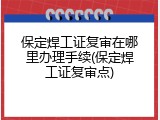 保定焊工证复审在哪里办理手续(保定焊工证复审点)
