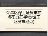 荣昌区焊工证复审在哪里办理手续(焊工证复审地点)
