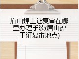 眉山焊工证复审在哪里办理手续(眉山焊工证复审地点)
