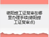 德阳焊工证复审在哪里办理手续(德阳焊工证复审点)