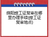 绵阳焊工证复审在哪里办理手续(焊工证复审地点)