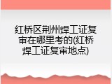 红桥区荆州焊工证复审在哪里考的(红桥焊工证复审地点)