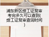 浦东新区焊工证复审考完多久可以查到(焊工证复审查询时间)