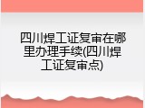 四川焊工证复审在哪里办理手续(四川焊工证复审点)