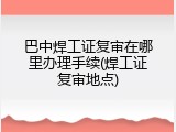 巴中焊工证复审在哪里办理手续(焊工证复审地点)